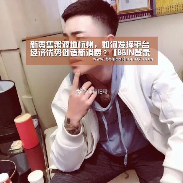 新零售策源地杭州,如何发挥平台经济优势创造新消费?【BBIN登录】(图2) BBIN平台