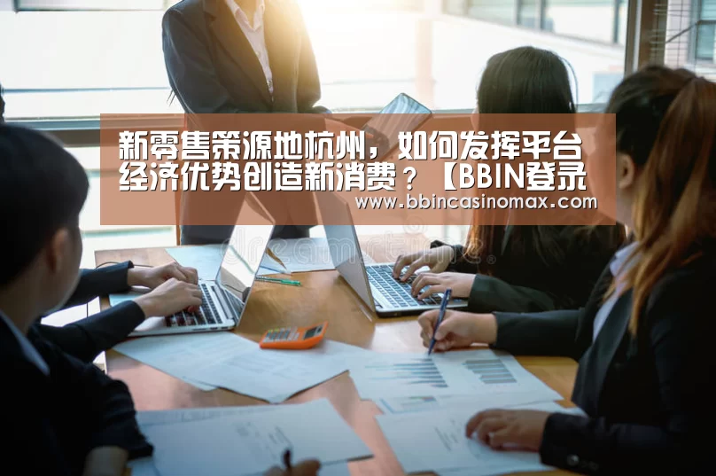 新零售策源地杭州,如何发挥平台经济优势创造新消费?【BBIN登录】(图3) 新零售策源地杭州,如何发挥平台经济优势创造新消费?【BBIN登录】(图3)
