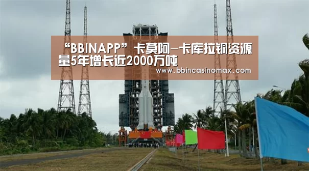 “BBINAPP”卡莫阿-卡库拉铜资源量5年增长近2000万吨(图2) BBIN平台